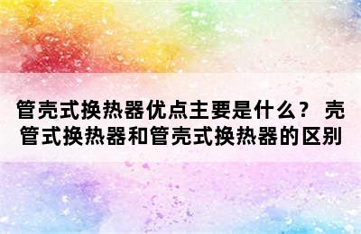 管壳式换热器优点主要是什么？ 壳管式换热器和管壳式换热器的区别